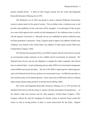 Old-growth forests - 4
protects national forests. A third act that Congress passed was the Forest and Rangeland
Renewable Resources Planning Act of 1974.
The Wilderness Act of 1964 was passed to create a National Wilderness Preservation
system to protect parks for the good of society. The act defines what a wilderness area is and
provides clear guidelines on how such areas will be managed. A second aspect of the act goes
on to state which agencies have control over the management of the wilderness areas, as well as
who the agencies will answer to. Basically, the act was established to protect wilderness areas
for future generation’s enjoyment. Lastly, Congress needs to approve any addition of land to any
wilderness area located in the United States; any addition of land cannot exceed 5,000 acres
(United States Congress, 1964).
The National Environmental Policy Act (NEPA) requires that the Forest Service provide
an environmental impact statement on how wildlife and the environment are protected. The
National Forest Service also has the obligation to regulate the timber companies who harvest
trees on national lands. As part of planning process under NEPA an environmental management
system (EMS) must be put into place. The aim of the EMS is improving how federal agencies,
such as the National Forest Service, perform on environmental issues. An EMS also provides a a
more uniform policy for all federal agencies. Some issues that an EMS deals with are continual
improvement and preventing pollution in national forests (Boling, 2005).
The Forest and Rangeland Renewable Resources Planning Act of 1974 provides the
National Forest Service with the means to “protect, develop, and enhance the productivity … of
the Nation’s lands and resources and for other purposes” (United States Congress, 1974).
Congress realized the need for managing the intricate system of national forests around the
nation, as well as having policies in place to ensure preservation for the future. Regular
 