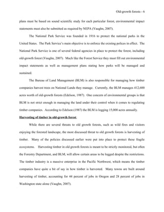 Old-growth forests - 6
plans must be based on sound scientific study for each particular forest, environmental impact
statements must also be submitted as required by NEPA (Vaughn, 2007).
The National Park Service was founded in 1916 to protect the national parks in the
United States. The Park Service’s main objective is to enforce the existing polices in effect. The
National Park Service is one of several federal agencies in place to protect the forest, including
old-growth forest (Vaughn, 2007). Much like the Forest Service they must fill out environmental
impact statements as well as management plans stating how parks will be managed and
sustained.
The Bureau of Land Management (BLM) is also responsible for managing how timber
companies harvest trees on National Lands they manage. Currently, the BLM manages 412,600
acres worth of old-growth forests (Edelson, 1987). One concern of environmental groups is that
BLM is not strict enough in managing the land under their control when it comes to regulating
timber companies. According to Edelson (1987) the BLM is logging 15,000 acres annually.
Harvesting of timber in old-growth forest
While there are several threats to old growth forests, such as wild fires and visitors
enjoying the forested landscape, the most discussed threat to old growth forests is harvesting of
timber. Many of the policies discussed earlier were put into place to protect these fragile
ecosystems. Harvesting timber in old growth forests is meant to be strictly monitored, but often
the Forestry Department, and BLM, will allow certain areas to be logged despite the restrictions.
The timber industry is a massive enterprise in the Pacific Northwest, which means the timber
companies have quite a bit of say in how timber is harvested. Many towns are built around
harvesting of timber, accounting for 44 percent of jobs in Oregon and 28 percent of jobs in
Washington state alone (Vaughn, 2007).
 