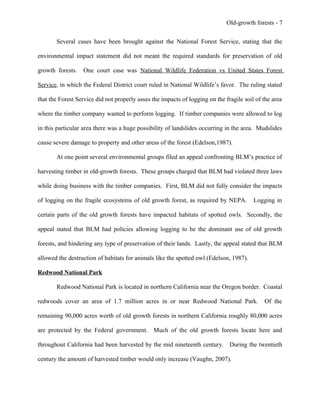 Old-growth forests - 7
Several cases have been brought against the National Forest Service, stating that the
environmental impact statement did not meant the required standards for preservation of old
growth forests. One court case was National Wildlife Federation vs United States Forest
Service, in which the Federal District court ruled in National Wildlife’s favor. The ruling stated
that the Forest Service did not properly asses the impacts of logging on the fragile soil of the area
where the timber company wanted to perform logging. If timber companies were allowed to log
in this particular area there was a huge possibility of landslides occurring in the area. Mudslides
cause severe damage to property and other areas of the forest (Edelson,1987).
At one point several environmental groups filed an appeal confronting BLM’s practice of
harvesting timber in old-growth forests. These groups charged that BLM had violated three laws
while doing business with the timber companies. First, BLM did not fully consider the impacts
of logging on the fragile ecosystems of old growth forest, as required by NEPA. Logging in
certain parts of the old growth forests have impacted habitats of spotted owls. Secondly, the
appeal stated that BLM had policies allowing logging to be the dominant use of old growth
forests, and hindering any type of preservation of their lands. Lastly, the appeal stated that BLM
allowed the destruction of habitats for animals like the spotted owl (Edelson, 1987).
Redwood National Park
Redwood National Park is located in northern California near the Oregon border. Coastal
redwoods cover an area of 1.7 million acres in or near Redwood National Park. Of the
remaining 90,000 acres worth of old growth forests in northern California roughly 80,000 acres
are protected by the Federal government. Much of the old growth forests locate here and
throughout California had been harvested by the mid nineteenth century. During the twentieth
century the amount of harvested timber would only increase (Vaughn, 2007).
 