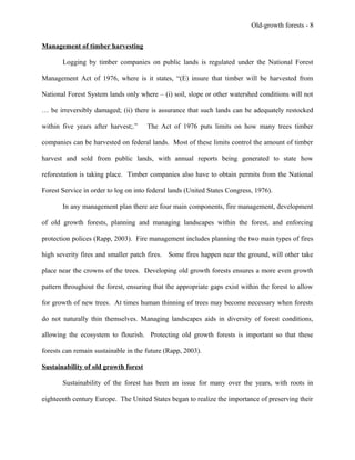 Old-growth forests - 8
Management of timber harvesting
Logging by timber companies on public lands is regulated under the National Forest
Management Act of 1976, where is it states, “(E) insure that timber will be harvested from
National Forest System lands only where – (i) soil, slope or other watershed conditions will not
… be irreversibly damaged; (ii) there is assurance that such lands can be adequately restocked
within five years after harvest;.” The Act of 1976 puts limits on how many trees timber
companies can be harvested on federal lands. Most of these limits control the amount of timber
harvest and sold from public lands, with annual reports being generated to state how
reforestation is taking place. Timber companies also have to obtain permits from the National
Forest Service in order to log on into federal lands (United States Congress, 1976).
In any management plan there are four main components, fire management, development
of old growth forests, planning and managing landscapes within the forest, and enforcing
protection polices (Rapp, 2003). Fire management includes planning the two main types of fires
high severity fires and smaller patch fires. Some fires happen near the ground, will other take
place near the crowns of the trees. Developing old growth forests ensures a more even growth
pattern throughout the forest, ensuring that the appropriate gaps exist within the forest to allow
for growth of new trees. At times human thinning of trees may become necessary when forests
do not naturally thin themselves. Managing landscapes aids in diversity of forest conditions,
allowing the ecosystem to flourish. Protecting old growth forests is important so that these
forests can remain sustainable in the future (Rapp, 2003).
Sustainability of old growth forest
Sustainability of the forest has been an issue for many over the years, with roots in
eighteenth century Europe. The United States began to realize the importance of preserving their
 