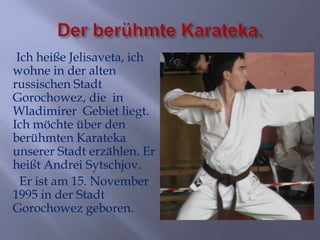 Ich heiße Jelisaveta, ich
wohne in der alten
russischen Stadt
Gorochowez, die in
Wladimirer Gebiet liegt.
Ich möchte über den
berühmten Karateka
unserer Stadt erzählen. Er
heißt Andrei Sytschjov.
Er ist am 15. November
1995 in der Stadt
Gorochowez geboren.

 