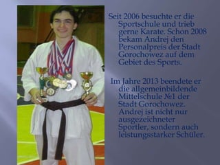 Seit 2006 besuchte er die
Sportschule und trieb
gerne Karate. Schon 2008
bekam Andrej den
Personalpreis der Stadt
Gorochowez auf dem
Gebiet des Sports.
Im Jahre 2013 beendete er
die allgemeinbildende
Mittelschule №1 der
Stadt Gorochowez.
Andrej ist nicht nur
ausgezeichneter
Sportler, sondern auch
leistungsstarker Schüler.

 