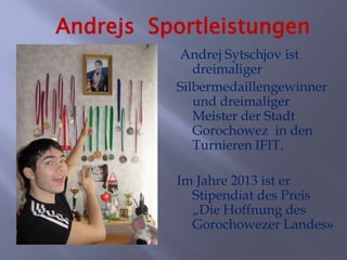 Andrejs Sportleistungen
Andrej Sytschjov ist
dreimaliger
Silbermedaillengewinner
und dreimaliger
Meister der Stadt
Gorochowez in den
Turnieren IFIT.
Im Jahre 2013 ist er
Stipendiat des Preis
„Die Hoffnung des
Gorochowezer Landes»

 