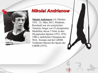 Nikolai Andrianow
Nikolai Andrianow (14. Oktober
1952 - 21. März 2011, Wladimir,
Russland) war ein sowjetischer
Turnerin, Sieger von 15 olympischen
Medaillen, davon 7 Gold, in drei
Olympischen Spielen (1972, 1976,
1980 ), mehrfacher Champion der
Welt , Europas und der UdSSR.
Verdienter Meister des Sports der
UdSSR (1972).

 
