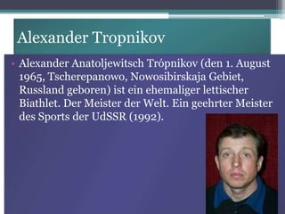 Alexander Tropnikov
• Alexander Anatoljewitsch Trópnikov (den 1. August
1965, Tscherepanowo, Nowosibirskaja Gebiet,
Russland geboren) ist ein ehemaliger lettischer
Biathlet. Der Meister der Welt. Ein geehrter Meister
des Sports der UdSSR (1992).

 
