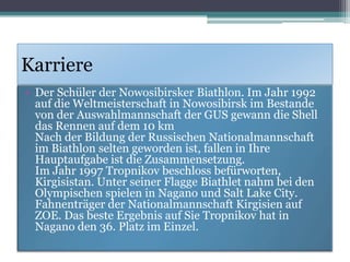 Karriere
• Der Schüler der Nowosibirsker Biathlon. Im Jahr 1992
auf die Weltmeisterschaft in Nowosibirsk im Bestande
von der Auswahlmannschaft der GUS gewann die Shell
das Rennen auf dem 10 km
Nach der Bildung der Russischen Nationalmannschaft
im Biathlon selten geworden ist, fallen in Ihre
Hauptaufgabe ist die Zusammensetzung.
Im Jahr 1997 Тropnikov beschloss befürworten,
Kirgisistan. Unter seiner Flagge Biathlet nahm bei den
Olympischen spielen in Nagano und Salt Lake City.
Fahnenträger der Nationalmannschaft Kirgisien auf
ZOE. Das beste Ergebnis auf Sie Тropnikov hat in
Nagano den 36. Platz im Einzel.

 