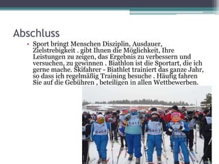 Abschluss
• Sport bringt Menschen Disziplin, Ausdauer,
Zielstrebigkeit . gibt Ihnen die Möglichkeit, Ihre
Leistungen zu zeigen, das Ergebnis zu verbessern und
versuchen, zu gewinnen . Biathlon ist die Sportart, die ich
gerne mache. Skifahrer - Biathlet trainiert das ganze Jahr,
so dass ich regelmäßig Training besuche . Häufig fahren
Sie auf die Gebühren , beteiligen in allen Wettbewerben.

 