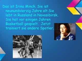 Das ist Irina Minch. Sie ist
neunundvierzig Jahre alt.Sie
lebt in Russland in Novosibirsk.
Sie hat vor einigen Jahren
Basketball gespielt. Jetzt
trainiert sie andere Spotler.