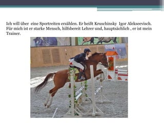 Ich will über eine Sportreiten erzählen. Er heißt Kruschinsky Igor Alekseevisch.
Für mich ist er starke Mensch, hilfsbereit Lehrer und, hauptsächlich , er ist mein
Trainer.

 