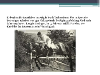 Er beginnt ihr Sportleben im 1985 in Stadt Tschemikent. Um in Sport die
Leistungen zuhaben war Igor Alekseevitsch fleißig in Ausbildung. Und nach
Jahr vergabt er 1 Rang in Springen. In 15 Jahre alt erfüllt Standard der
Kandidat des Sportsmaster in Vielseitigkeit.

 