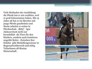 Viele Methoden der Ausbildung
die Pferde hat er mir erzählen, weil
er groß Erkenntnisse haben. Mit 15
Jahre alt hat er ein Bereiter mit
junge Pferde gearbeitete und
Heute arbeitet er weiter in
Pferdeschule „Rifej“ . Igor
Alekseevitsch nicht nur
heranbildet die Tiere für den
Kindern, sondern auch trainieren
ungeübt Reiter . Zwischen ihre
Schüler gibt Medaillengewinner in
Regionalwettbewerb und stätig
Teilnehmen all-Rusian
Meiserschaft .

 