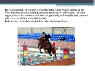 Igor Alekseevisch ist ein groß Vorbild für mich. Ohne Zweifel erlangt er das
Vertrauen des Eltern, das ihm Kindern in Sportschule bekommen. Ich kann
sagen, dass als Trainer einer zeit tolerant, gutherzig, ordnungsliebend, anderen
zeit nachdrücklich und diszipliniert ist.
Es freut mich sehr, dass ich mit diese Mann trainieren kann!

 