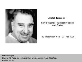 Anatoli Tarassow –
hervorragender Eishockeyspieler
und Trainer

10 Dezember 1918 – 23 Juni 1995

Mironow Igor
Schule № 1260 mit erweitertem Englischunterricht, Moskau,
Klasse 6 «А»

 