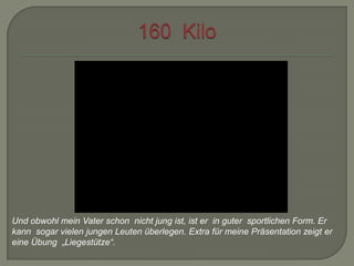 Und obwohl mein Vater schon nicht jung ist, ist er in guter sportlichen Form. Er
kann sogar vielen jungen Leuten überlegen. Extra für meine Präsentation zeigt er
eine Übung „Liegestütze“.

 