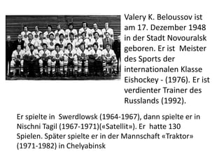 Valery K. Beloussov ist
am 17. Dezember 1948
in der Stadt Novouralsk
geboren. Er ist Meister
des Sports der
internationalen Klasse
Eishockey - (1976). Er ist
verdienter Trainer des
Russlands (1992).
Er spielte in Swerdlowsk (1964-1967), dann spielte er in
Nischni Tagil (1967-1971)(«Satellit»). Er hatte 130
Spielen. Später spielte er in der Mannschaft «Traktor»
(1971-1982) in Chelyabinsk