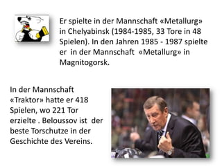 Er spielte in der Mannschaft «Metallurg»
in Chelyabinsk (1984-1985, 33 Tore in 48
Spielen). In den Jahren 1985 - 1987 spielte
er in der Mannschaft «Metallurg» in
Magnitogorsk.
In der Mannschaft
«Traktor» hatte er 418
Spielen, wo 221 Tor
erzielte . Beloussov ist der
beste Torschutze in der
Geschichte des Vereins.