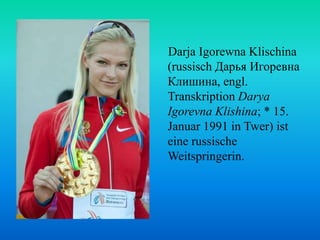 Darja Igorewna Klischina
(russisch Дарья Игоревна
Клишина, engl.
Transkription Darya
Igorevna Klishina; * 15.
Januar 1991 in Twer) ist
eine russische
Weitspringerin.

 