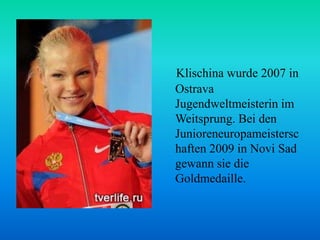 Klischina wurde 2007 in
Ostrava
Jugendweltmeisterin im
Weitsprung. Bei den
Junioreneuropameistersc
haften 2009 in Novi Sad
gewann sie die
Goldmedaille.

 