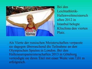Bei den
LeichtathletikHallenweltmeistersch
aften 2012 in
Istanbul belegte
Klischina den vierten
Platz.
Als Vierte der russischen Meisterschaften verpasste
sie dagegen überraschend die Teilnahme an den
Olympischen Spielen in London. Bei den
Halleneuropameisterschaften 2013 in Göteborg
verteidigte sie ihren Titel mit einer Weite von 7,01 m
erfolgreich.

 