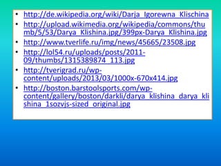 • http://de.wikipedia.org/wiki/Darja_Igorewna_Klischina
• http://upload.wikimedia.org/wikipedia/commons/thu
mb/5/53/Darya_Klishina.jpg/399px-Darya_Klishina.jpg
• http://www.tverlife.ru/img/news/45665/23508.jpg
• http://lol54.ru/uploads/posts/201109/thumbs/1315389874_113.jpg
• http://tverigrad.ru/wpcontent/uploads/2013/03/1000x-670x414.jpg
• http://boston.barstoolsports.com/wpcontent/gallery/boston/darkli/darya_klishina_darya_kli
shina_1sozvjs-sized_original.jpg

 