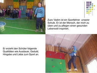 Zuev Vadim ist ein Sportlehrer unserer
Schule. Er ist der Mensch, der mich zu
üben und zu pflegen einen gesunden
Lebensstil inspiriert.

Er erzieht den Schüler folgende
Qualitäten wie Ausdauer, Geduld,
Hingabe und Liebe zum Sport an.

 