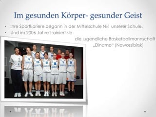 Im gesunden Körper- gesunder Geist
• Ihre Sportkariere begann in der Mittelschule №1 unserer Schule.
• Und im 2006 Jahre trainiert sie
•
die jugendliche Basketballmannschaft
•
„Dinamo“ (Nowossibirsk)

 