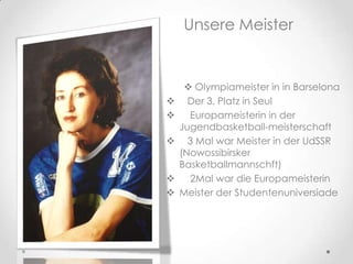 Unsere Meister








 Olympiameister in in Barselona
Der 3. Platz in Seul
Europameisterin in der
Jugendbasketball-meisterschaft
3 Mal war Meister in der UdSSR
(Nowossibirsker
Basketballmannschft)
2Mal war die Europameisterin
Meister der Studentenuniversiade

 