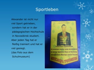 Sportleben
Alexander ist nicht nur
viel Sport getrieben,
sondern hat er in der
pädagogischen Hochschule
in Novosibirsk studiert.
Aber jeden Tag hat er
fleißig trainiert und hat er
viel gesiegt.
(das Foto aus dem
Schulmuseum)

 