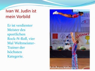 Ivan W. Judin ist
mein Vorbild
Er ist verdienter
Meister des
sportlichen
Rock-N-Roll, vier
Mal WeltmeisterTrainer der
höchsten
Kategorie.

 