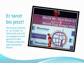 Er tanzt
bis jetzt!
Als Trainer arbeitet
er in 2 Clubs. Er
hört nicht auf, sich
zu engagieren und
gewinnt in den
Wettbewerben der
internationalen
Klasse.

 