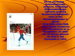 Sie ist viermalige
Goldmedaillengewinnerin, fünfmalige
Silbermedaillengewinnerin und eine
Bronzemedaillengewinnerin in den
Winterolympiaden in
Jahren
1976,1980,1984,1988,
1992. Raissa Smetanina
war Teilnehmerin an 5
Olympiaden. Im Alter
von 40 Jahren gewann
sie Gold in der
Olympiade in 1992.

 