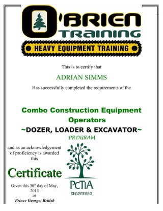 This is to certify that
ADRIAN SIMMS
Has successfully completed the requirements of the
Combo Construction Equipment
Operators
~DOZER, LOADER & EXCAVATORDOZER, LOADER & EXCAVATOR~
PROGRAM
and as an acknowledgement
of proficiency is awarded
this
CertificateCertificate
Given this 30th
day of May,
2014
at
Prince George, British
Columbia
 