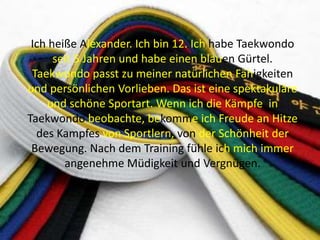 Ich heiße Alexander. Ich bin 12. Ich habe Taekwondo
seit 5 Jahren und habe einen blauen Gürtel.
Taekwondo passt zu meiner natürlichen Fähigkeiten
und persönlichen Vorlieben. Das ist eine spektakuläre
und schöne Sportart. Wenn ich die Kämpfe in
Taekwondo beobachte, bekomme ich Freude an Hitze
des Kampfes von Sportlern, von der Schönheit der
Bewegung. Nach dem Training fühle ich mich immer
angenehme Müdigkeit und Vergnügen.

 