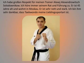 Ich habe großen Respekt für meinen Trainer Alexej Alexandrowitsch
Solodownikow. Ich höre immer seinem Rat und Führung zu. Er ist 45
Jahre alt und wohnt in Moskau. Er ist sehr nett und stark. Ich bin ihm
sehr dankbar, dass Taekwondo meine Lieblingssportart ist.

 