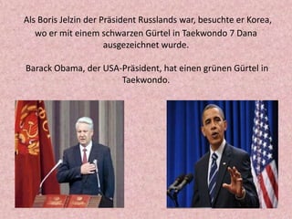 Als Boris Jelzin der Präsident Russlands war, besuchte er Korea,
wo er mit einem schwarzen Gürtel in Taekwondo 7 Dana
ausgezeichnet wurde.

Barack Obama, der USА-Präsident, hat einen grünen Gürtel in
Taekwondo.

 