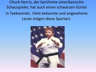 Chuck Norris, der berühmte amerikanische
Schauspieler, hat auch einen schwarzen Gürtel
in Taekwondo. Viele bekannte und angesehene
Leute mögen diese Sportart.

 