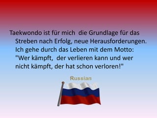 Taekwondo ist für mich die Grundlage für das
Streben nach Erfolg, neue Herausforderungen.
Ich gehe durch das Leben mit dem Motto:
"Wer kämpft, der verlieren kann und wer
nicht kämpft, der hat schon verloren!"

 