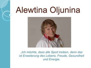 Alewtina Oljunina

„Ich möchte, dass alle Sport treiben, denn das
ist Erweiterung des Lebens, Freude, Gesundheit
und Energie.

 