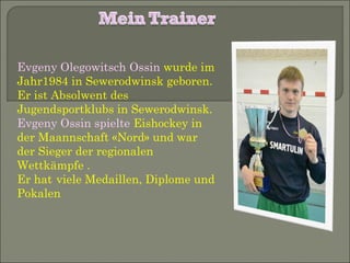 Evgeny Olegowitsch Ossin wurde im
Jahr1984 in Sewerodwinsk geboren.
Er ist Absolwent des
Jugendsportklubs in Sewerodwinsk.
Evgeny Ossin spielte Eishockey in
der Maannschaft «Nord» und war
der Sieger der regionalen
Wettkämpfe .
Er hat viele Medaillen, Diplome und
Pokalen

 