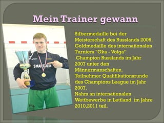 







Silbermedaille bei der
Meisterschaft des Russlands 2006.
Goldmedaille des internationalen
Turniers "Oka - Volga“
Champion Russlands im Jahr
2007 unter den
Männermanschaften.
Teilnehmer Qualifikationsrunde
des Champions League im Jahr
2007.
Nahm an internationalen
Wettbewerbe in Lettland im Jahre
2010,2011 teil.

 