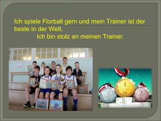 Ich spiele Florball gern und mein Trainer ist der
beste in der Welt.
Ich bin stolz an meinen Trainer.

 