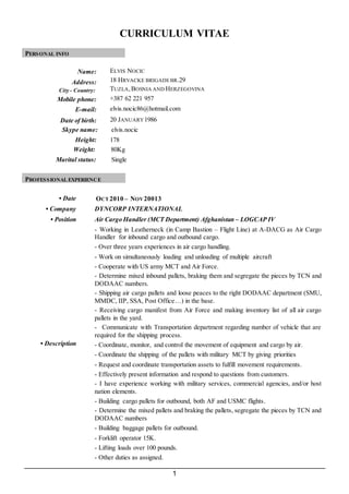 1
CURRICULUM VITAE
PERSONAL INFO
Name: ELVIS NOCIC
Address:
City - Country:
18 HRVACKE BRIGADEBR.29
TUZLA,BOSNIA AND HERZEGOVINA
Mobile phone: +387 62 221 957
E-mail: elvis.nocic86@hotmail.com
Date of birth: 20 JANUARY1986
Skype name: elvis.nocic
Height: 178
Weight: 80Kg
Marital status: Single
PROFESSIONAL EXPERIENCE
• Date OCT 2010 – NOV20013
• Company DYNCORP INTERNATIONAL
• Position Air Cargo Handler (MCT Department) Afghanistan – LOGCAP IV
• Description
- Working in Leatherneck (in Camp Bastion – Flight Line) at A-DACG as Air Cargo
Handler for inbound cargo and outbound cargo.
- Over three years experiences in air cargo handling.
- Work on simultaneously loading and unloading of multiple aircraft
- Cooperate with US army MCT and Air Force.
- Determine mixed inbound pallets, braking them and segregate the pieces by TCN and
DODAAC numbers.
- Shipping air cargo pallets and loose peaces to the right DODAAC department (SMU,
MMDC, IIP, SSA, Post Office…) in the base.
- Receiving cargo manifest from Air Force and making inventory list of all air cargo
pallets in the yard.
- Communicate with Transportation department regarding number of vehicle that are
required for the shipping process.
- Coordinate, monitor, and control the movement of equipment and cargo by air.
- Coordinate the shipping of the pallets with military MCT by giving priorities
- Request and coordinate transportation assets to fulfill movement requirements.
- Effectively present information and respond to questions from customers.
- I have experience working with military services, commercial agencies, and/or host
nation elements.
- Building cargo pallets for outbound, both AF and USMC flights.
- Determine the mixed pallets and braking the pallets, segregate the pieces by TCN and
DODAAC numbers
- Building baggage pallets for outbound.
- Forklift operator 15K.
- Lifting loads over 100 pounds.
- Other duties as assigned.
 