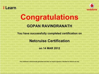 Congratulations
GOPAN RAVINDRANATH
You have successfully completed certification on
Netcruise Certification
on 14 MAR 2012
This certificate is electronically generated and does not require signature. Intended for internal use only.
 