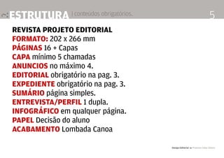 Design Editorial 4 Professor Fabio Silveira
5estrutura | conteúdos obrigatórios.
Revista Projeto Editorial
Formato: 202 x 266 mm
páginas 16 + Capas
capa mínimo 5 chamadas
Anuncios no máximo 4.
Editorial obrigatório na pag. 3.
Expediente obrigatório na pag. 3.
sumário página simples.
Entrevista/perfil 1 dupla.
infográfico em qualquer página.
Papel Decisão do aluno
Acabamento Lombada Canoa
 