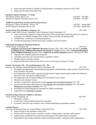 • Supervised and evaluated 23 students in field placements in elementary classrooms (EDU 3650)
• Organized field observations (PSY 238)
Substitute Teacher Preschool – 5th
Grade
The Odyssey School, Denver, CO Fall 2003 – Fall 2007
Montview Cooperative Preschool, Denver, CO Fall 2004 – Fall 2007
Toddler/Preschool Music Teacher and Preschool Teacher
Musikgarten “Music and Motion”, Denver, CO Fall 2001 – Spring 2005
Steele Cooperative Preschool, Denver, CO Fall 2002 – Spring 2005
Teacher (Long Term Substitute), Language Arts 1997-1998
Fairfax County Public Schools, Annandale Terrace Elementary School, Annandale, VA
• Used a multi-sensory approach to help small groups of first, second, third, and fourth grade SULA (Step Up
Language Arts) students strengthen their reading, writing, listening, and speaking skills
• Attended Title 1 workshops on teaching language arts
• Coordinated lesson plans with the lesson plans created by classroom teachers
Professional Development Workshop Instructor,
Trinity College, Washington, DC 1993-1997
Language Arts in the Early Childhood Classroom (Summers 1993, 1994, 1995, 1996, and 1997), Teaching
Reading for Early Childhood Education Pre-K through 3rd
Grade (Summer 1997), Curriculum Planning in
Early Childhood Education (Summer 1997), Child Growth and Development (Summer 1994 and Fall 1994)
• Organized and compiled syllabi and reading lists
• Facilitated, instructed, and evaluated classes of graduate students
• Modeled effective teaching strategies
• Organized field observations for the Child Growth and Development Summer ’94 class
Teacher, First Grade (’94 – ’97) and Kindergarten (’93 –’94)
Beauvoir, The National Cathedral Elementary School, Washington, DC 1993-1997
• Developed and implemented a developmentally appropriate, interdisciplinary, child centered curriculum with a
team of teachers and interns
• Involved parents in their child’s education through narrative reports, parent/teacher conferences, field trips,
classroom visits, and a parent reading program
• Developed and wrote first grade language arts curriculum for new teachers
• Mentored and evaluated 3 interns
• Served as a kindergarten representative on the Language Arts Curriculum Committee (’93 -’94)
• Served as the first grade representative on the Language Arts Curriculum Committee (’94 -’96) and the
Mathematics Curriculum Committee (’96 -’97)
• Participated in writing language arts document for AIMS Accreditation
• Appointed to the Technology Committee
Weekend College Instructor, Children’s Literature,
Trinity College, Washington, DC Fall 1992
• Developed a syllabus
• Created tests which included analytical level questions
• Facilitated, instructed, and evaluated a class of both undergraduate and graduate students
Assistant Director
University of Maryland Center for Young Children, College Park, MD 1991-1992
• Supervised day-to-day operations of the Center
• Worked with University faculty, researchers, teachers, student teachers, and other staff members
• Supported and contributed to the supervision and training of all student teachers and interns
• Responsible for processing enrollment, budget and billing procedures, and general office administration
 