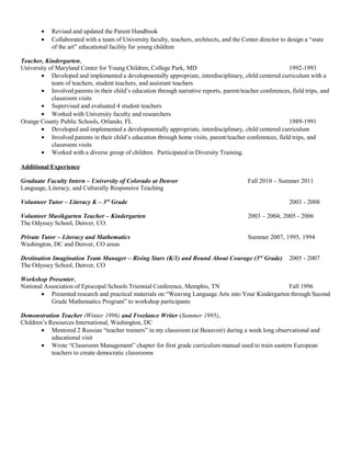 • Revised and updated the Parent Handbook
• Collaborated with a team of University faculty, teachers, architects, and the Center director to design a “state
of the art” educational facility for young children
Teacher, Kindergarten,
University of Maryland Center for Young Children, College Park, MD 1992-1993
• Developed and implemented a developmentally appropriate, interdisciplinary, child centered curriculum with a
team of teachers, student teachers, and assistant teachers
• Involved parents in their child’s education through narrative reports, parent/teacher conferences, field trips, and
classroom visits
• Supervised and evaluated 4 student teachers
• Worked with University faculty and researchers
Orange County Public Schools, Orlando, FL 1989-1991
• Developed and implemented a developmentally appropriate, interdisciplinary, child centered curriculum
• Involved parents in their child’s education through home visits, parent/teacher conferences, field trips, and
classroom visits
• Worked with a diverse group of children. Participated in Diversity Training.
Additional Experience
Graduate Faculty Intern – University of Colorado at Denver Fall 2010 – Summer 2011
Language, Literacy, and Culturally Responsive Teaching
Volunteer Tutor – Literacy K – 3rd
Grade 2003 - 2008
Volunteer Musikgarten Teacher – Kindergarten 2003 – 2004; 2005 - 2006
The Odyssey School, Denver, CO.
Private Tutor – Literacy and Mathematics Summer 2007, 1995, 1994
Washington, DC and Denver, CO areas
Destination Imagination Team Manager – Rising Stars (K/1) and Round About Courage (3rd
Grade) 2005 - 2007
The Odyssey School, Denver, CO
Workshop Presenter,
National Association of Episcopal Schools Triennial Conference, Memphis, TN Fall 1996
• Presented research and practical materials on “Weaving Language Arts into Your Kindergarten through Second
Grade Mathematics Program” to workshop participants
Demonstration Teacher (Winter 1996) and Freelance Writer (Summer 1995),
Children’s Resources International, Washington, DC
• Mentored 2 Russian “teacher trainers” in my classroom (at Beauvoir) during a week long observational and
educational visit
• Wrote “Classroom Management” chapter for first grade curriculum manual used to train eastern European
teachers to create democratic classrooms
 