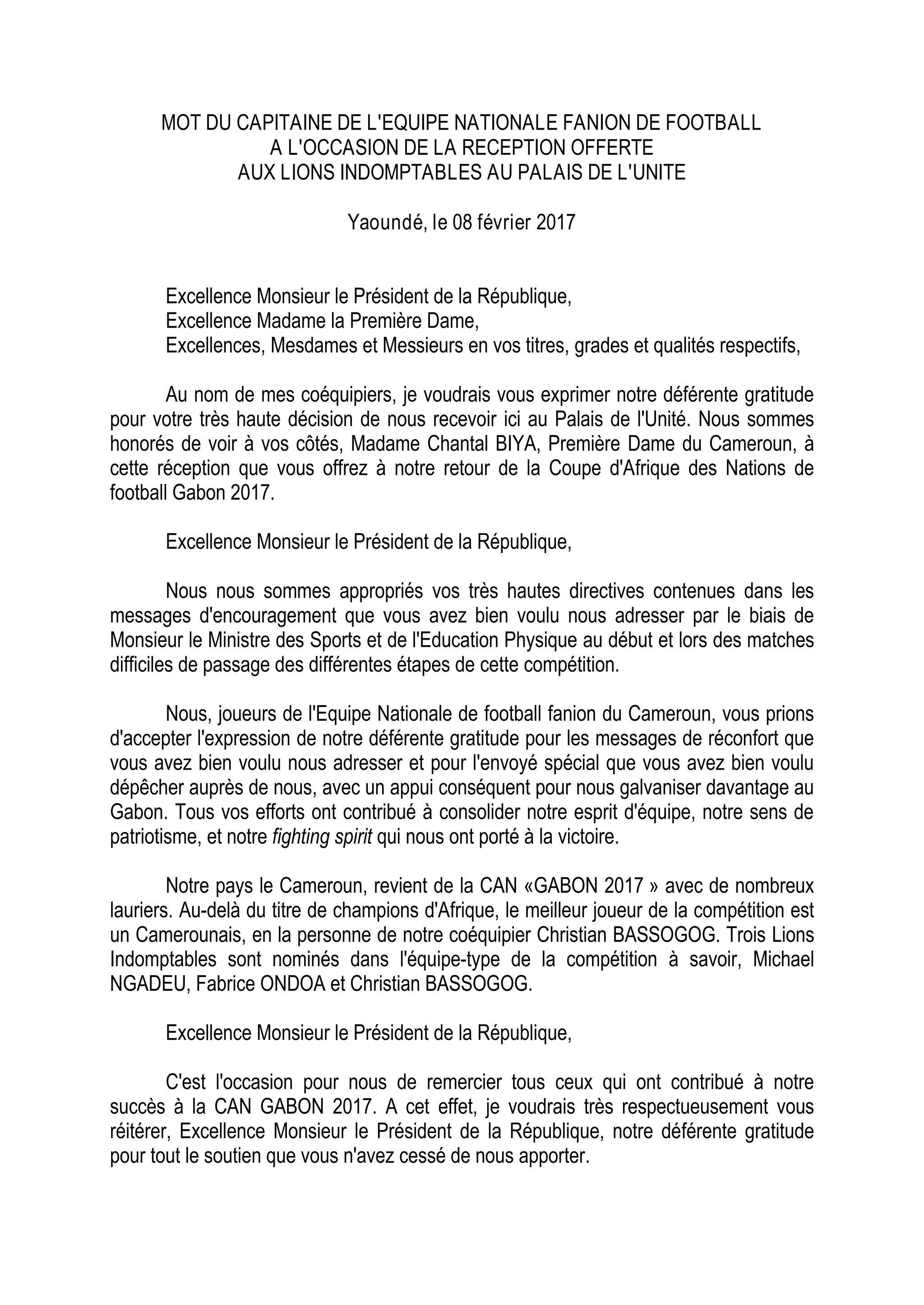 MOT DU CAPITAINE DE L'EQUIPE NATIONALE FANION DE FOOTBALL
A L'OCCASION DE LA RECEPTION OFFERTE
AUX LIONS INDOMPTABLES AU PALAIS DE L'UNITE
Yaoundé, le 08 février 2017
Excellence Monsieur le Président de la République,
Excellence Madame la Première Dame,
Excellences, Mesdames et Messieurs en vos titres, grades et qualités respectifs,
Au nom de mes coéquipiers, je voudrais vous exprimer notre déférente gratitude
pour votre très haute décision de nous recevoir ici au Palais de l'Unité. Nous sommes
honorés de voir à vos côtés, Madame Chantal BIYA, Première Dame du Cameroun, à
cette réception que vous offrez à notre retour de la Coupe d'Afrique des Nations de
football Gabon 2017.
Excellence Monsieur le Président de la République,
Nous nous sommes appropriés vos très hautes directives contenues dans les
messages d'encouragement que vous avez bien voulu nous adresser par le biais de
Monsieur le Ministre des Sports et de l'Education Physique au début et lors des matches
difficiles de passage des différentes étapes de cette compétition.
Nous, joueurs de l'Equipe Nationale de football fanion du Cameroun, vous prions
d'accepter l'expression de notre déférente gratitude pour les messages de réconfort que
vous avez bien voulu nous adresser et pour l'envoyé spécial que vous avez bien voulu
dépêcher auprès de nous, avec un appui conséquent pour nous galvaniser davantage au
Gabon. Tous vos efforts ont contribué à consolider notre esprit d'équipe, notre sens de
patriotisme, et notre fighting spirit qui nous ont porté à la victoire.
Notre pays le Cameroun, revient de la CAN «GABON 2017 » avec de nombreux
lauriers. Au-delà du titre de champions d'Afrique, le meilleur joueur de la compétition est
un Camerounais, en la personne de notre coéquipier Christian BASSOGOG. Trois Lions
Indomptables sont nominés dans l'équipe-type de la compétition à savoir, Michael
NGADEU, Fabrice ONDOA et Christian BASSOGOG.
Excellence Monsieur le Président de la République,
C'est l'occasion pour nous de remercier tous ceux qui ont contribué à notre
succès à la CAN GABON 2017. A cet effet, je voudrais très respectueusement vous
réitérer, Excellence Monsieur le Président de la République, notre déférente gratitude
pour tout le soutien que vous n'avez cessé de nous apporter.
 