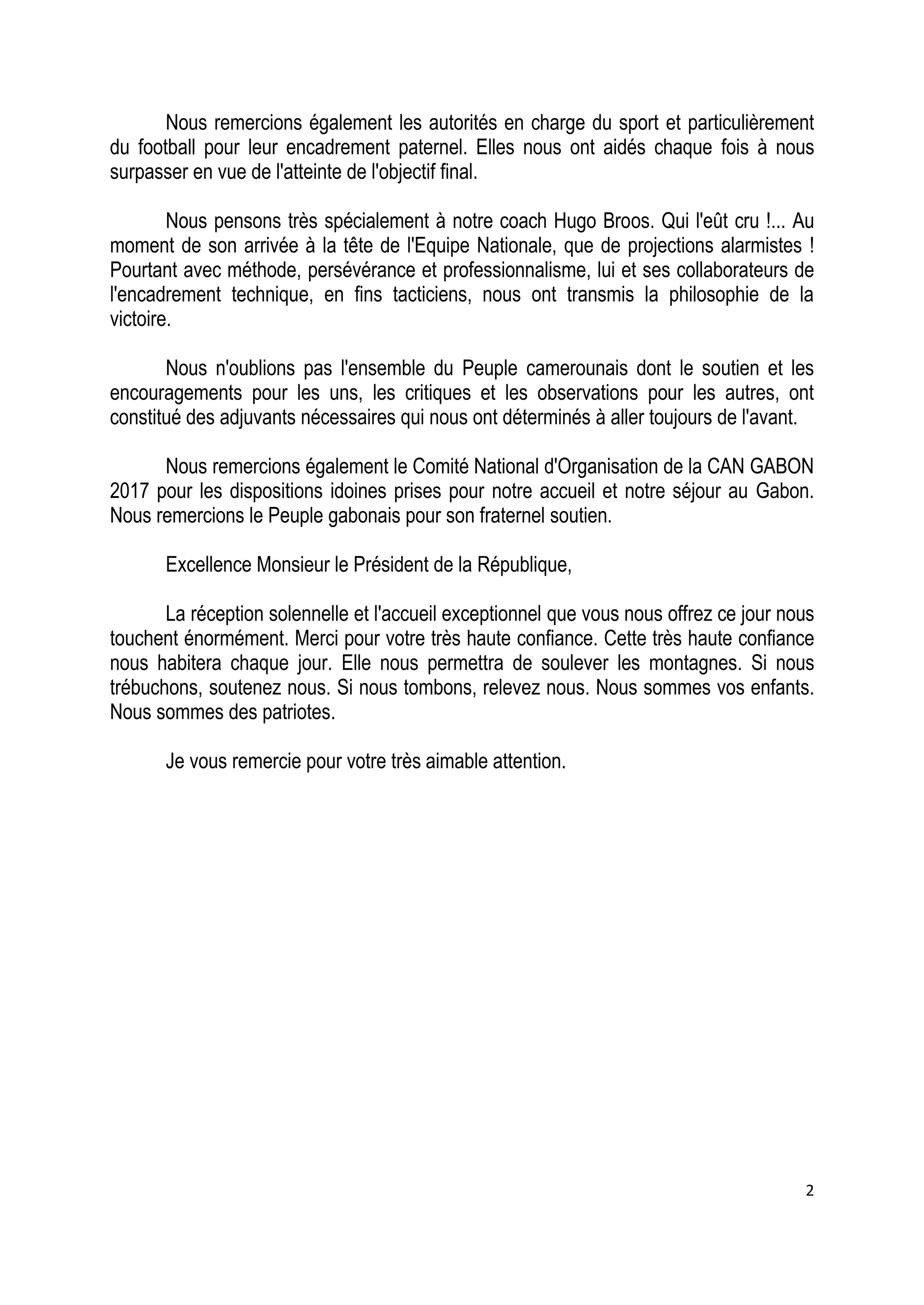 2
Nous remercions également les autorités en charge du sport et particulièrement
du football pour leur encadrement paternel. Elles nous ont aidés chaque fois à nous
surpasser en vue de l'atteinte de l'objectif final.
Nous pensons très spécialement à notre coach Hugo Broos. Qui l'eût cru !... Au
moment de son arrivée à la tête de l'Equipe Nationale, que de projections alarmistes !
Pourtant avec méthode, persévérance et professionnalisme, lui et ses collaborateurs de
l'encadrement technique, en fins tacticiens, nous ont transmis la philosophie de la
victoire.
Nous n'oublions pas l'ensemble du Peuple camerounais dont le soutien et les
encouragements pour les uns, les critiques et les observations pour les autres, ont
constitué des adjuvants nécessaires qui nous ont déterminés à aller toujours de l'avant.
Nous remercions également le Comité National d'Organisation de la CAN GABON
2017 pour les dispositions idoines prises pour notre accueil et notre séjour au Gabon.
Nous remercions le Peuple gabonais pour son fraternel soutien.
Excellence Monsieur le Président de la République,
La réception solennelle et l'accueil exceptionnel que vous nous offrez ce jour nous
touchent énormément. Merci pour votre très haute confiance. Cette très haute confiance
nous habitera chaque jour. Elle nous permettra de soulever les montagnes. Si nous
trébuchons, soutenez nous. Si nous tombons, relevez nous. Nous sommes vos enfants.
Nous sommes des patriotes.
Je vous remercie pour votre très aimable attention.
 
