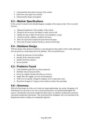 Page 23 of 33
 Understand the hierarchical structure of the website
 Know how many pages were needed
 Understand the design of navigation
6.3 – Module Specifications
In this section I wanted to show detailed diagram examples of the structure chart. This was useful
because:
 Elaborated explanation of the modules of the website
 Design for the necessary form inputs to make system work
 Identify the type of inputs for the forms. (Text, dropdown, range)
 Check for specific validation needed for the forms
 Show the reports that needed to be generated on the pages
 Show type of reports needed. (Summary, detail or turnaround)
6.4 – Database Design
With the design of the database I could now create the physical data model so that I could understand
how the processes would output data in the database. This was useful because:
 Identify the data types of each attribute.
 Identify all the constraints needed.
 Identify all the key relations.
 Set any defaults.
6.5 - Problems Faced
 I had redundant pages that were then compacted.
 Identified unnecessary procedures.
 Processes could be merged with others in one form.
 Simple links like logging out were not incorporated.
 Teller id is too specific, changed to employee id as it made more sense.
 Went from 26 pages to 17 pages on the website to achieve the same thing.
6.6 – Summary
With all of the design out of the way I could now begin implementing the system. Designing it all
beforehand was a necessity in my case as many inconsistencies were picked up throughout the
process. I learned that some forms needed extra data entries; my database needed more constraints
and reports needed more information. This cleared up all the ambiguities that were not found in the
Requirements phase resulting in an unimpeded approach.
 