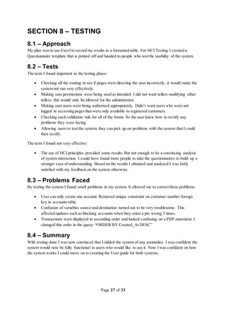 Page 27 of 33
SECTION 8 – TESTING
8.1 – Approach
My plan was to use Excel to record my results in a formatted table. For HCI Testing I created a
Questionnaire template that is printed off and handed to people who test the usability of the system.
8.2 – Tests
The tests I found important in the testing phase:
 Checking all the routing to see if pages were directing the user incorrectly, it would make the
system not run very effectively.
 Making sure permissions were being used as intended. I did not want tellers modifying other
tellers; this would only be allowed for the administrator.
 Making sure users were being authorised appropriately. Didn’t want users who were not
logged in accessing pages that were only available to registered customers.
 Checking each validation rule for all of the forms. So the user knew how to rectify any
problems they were facing.
 Allowing users to test the system; they can pick up on problems with the system that I could
then rectify.
The tests I found not very effective:
 The use of HCI principles provided some results. But not enough to be a convincing analysis
of system interaction. I could have found more people to take the questionnaires to build up a
stronger case of understanding. Based on the results I obtained and analysed I was fairly
satisfied with my feedback on the system otherwise.
8.3 – Problems Faced
By testing the system I found small problems in my system. It allowed me to correct these problems:
 User can only create one account. Removed unique constraint on customer number foreign
key in accounts table.
 Confusion of variables source and destination turned out to be very troublesome. This
affected updates such as blocking accounts when they enter a pin wrong 3 times.
 Transactions were displayed in ascending order and looked confusing on a PDF statement. I
changed this order in the query. “ORDER BY Created_At DESC”
8.4 – Summary
With testing done I was now convinced that I ridded the system of any anomalies. I was confident the
system would now be fully functional to users who would like to use it. Now I was confident on how
the system works I could move on to creating the User guide for both systems.
 